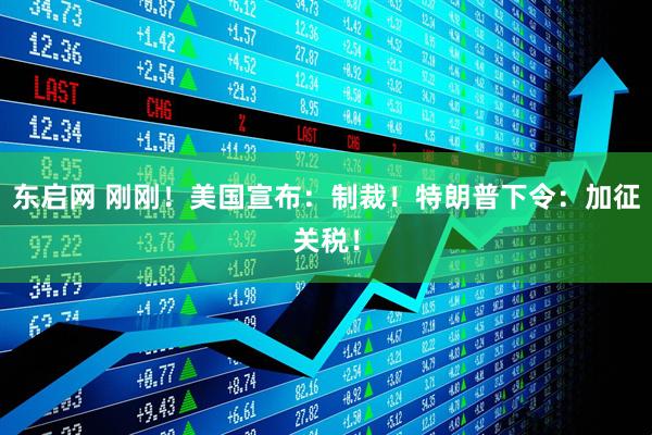 东启网 刚刚！美国宣布：制裁！特朗普下令：加征关税！