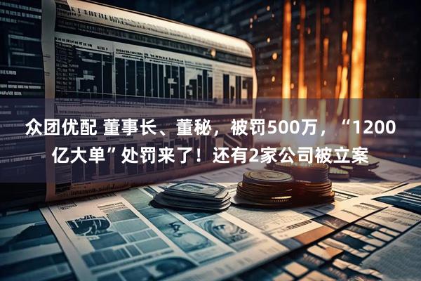 众团优配 董事长、董秘，被罚500万，“1200亿大单”处罚来了！还有2家公司被立案