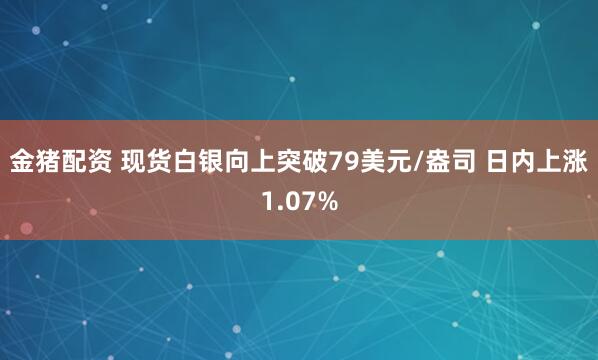 金猪配资 现货白银向上突破79美元/盎司 日内上涨1.07%